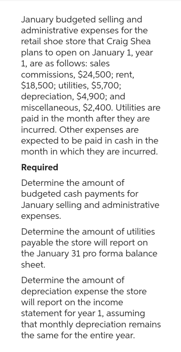 January budgeted selling and
administrative expenses for the
retail shoe store that Craig Shea
plans to open on January 1, year
1, are as follows: sales
commissions, $24,500; rent,
$18,500; utilities, $5,700;
depreciation, $4,900; and
miscellaneous, $2,400. Utilities are
paid in the month after they are
incurred. Other expenses are
expected to be paid in cash in the
month in which they are incurred.
Required
Determine the amount of
budgeted cash payments for
January selling and administrative
expenses.
Determine the amount of utilities
payable the store will report on
the January 31 pro forma balance
sheet.
Determine the amount of
depreciation expense the store
will report on the income
statement for year 1, assuming
that monthly depreciation remains
the same for the entire year.