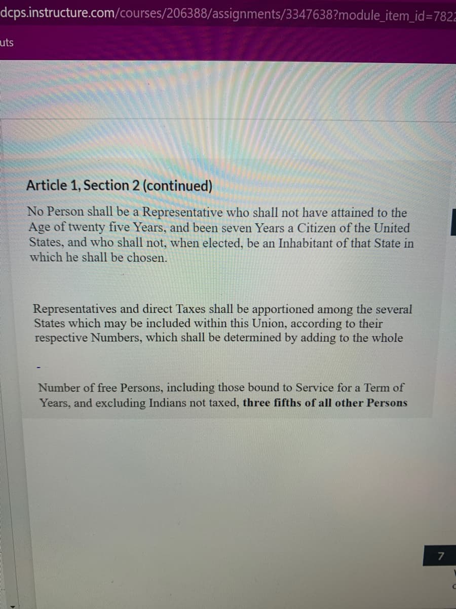 dcps.instructure.com/courses/206388/assignments/3347638?module_item_id=7822
uts
Article 1, Section 2 (continued)
No Person shall be a Representative who shall not have attained to the
Age of twenty five Years, and been seven Years a Citizen of the United
States, and who shall not, when elected, be an Inhabitant of that State in
which he shall be chosen.
Representatives and direct Taxes shall be apportioned among the several
States which may be included within this Union, according to their
respective Numbers, which shall be determined by adding to the whole
Number of free Persons, including those bound to Service for a Term of
Years, and excluding Indians not taxed, three fifths of all other Persons
7
