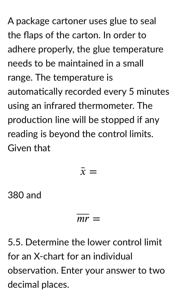 A package cartoner uses glue to seal
the flaps of the carton. In order to
adhere properly, the glue temperature
needs to be maintained in a small
range. The temperature is
automatically recorded every 5 minutes
using an infrared thermometer. The
production line will be stopped if any
reading is beyond the control limits.
Given that
X =
380 and
mr =
5.5. Determine the lower control limit
for an X-chart for an individual
observation. Enter your answer to two
decimal places.
