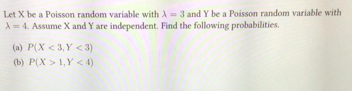 Let X be a Poisson random variable with A
-
3 and Y be a Poisson random variable with
X = 4. Assume X and Y are independent. Find the following probabilities.
(a) P(X <3, Y <3)
(b) P(X> 1,Y < 4)