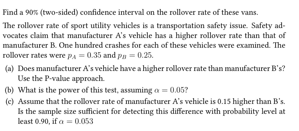 Find a 90% (two-sided) confidence interval on the rollover rate of these vans.
The rollover rate of sport utility vehicles is a transportation safety issue. Safety ad-
vocates claim that manufacturer A's vehicle has a higher rollover rate than that of
manufacturer B. One hundred crashes for each of these vehicles were examined. The
0.35 and PB
0.25.
rollover rates were PA
=
=
(a) Does manufacturer A's vehicle have a higher rollover rate than manufacturer B's?
Use the P-value approach.
(b) What is the power of this test, assuming a = 0.05?
(c) Assume that the rollover rate of manufacturer A's vehicle is 0.15 higher than B's.
Is the sample size sufficient for detecting this difference with probability level at
least 0.90, if a = 0.053