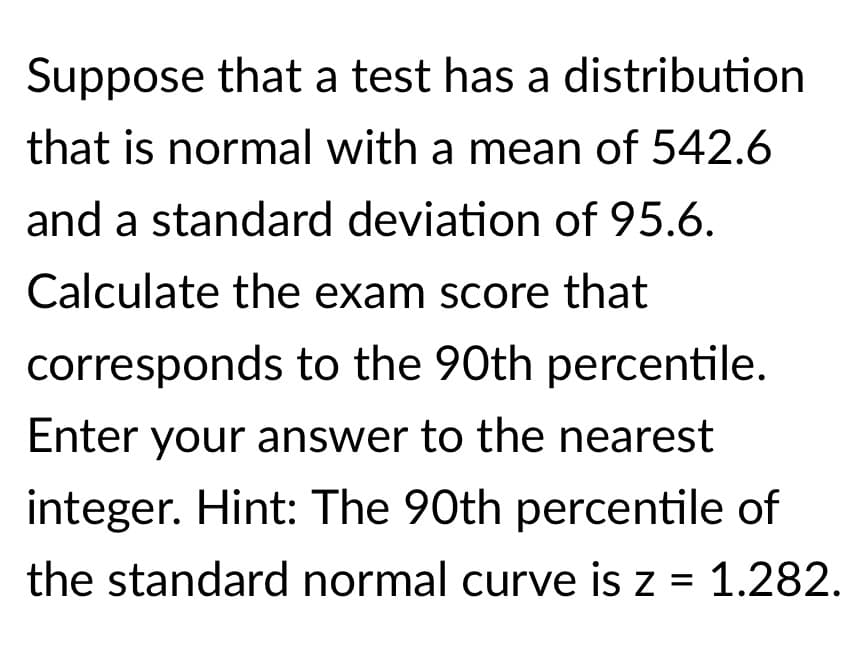 Suppose that a test has a distribution
that is normal with a mean of 542.6
and a standard deviation of 95.6.
Calculate the exam score that
corresponds to the 90th percentile.
Enter your answer to the nearest
integer. Hint: The 90th percentile of
the standard normal curve is z = 1.282.
