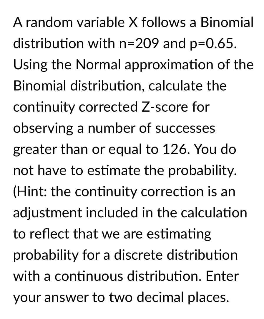 A random variable X follows a Binomial
distribution with n=209 and p=0.65.
Using the Normal approximation of the
Binomial distribution, calculate the
continuity corrected Z-score for
observing a number of successes
greater than or equal to 126. You do
not have to estimate the probability.
(Hint: the continuity correction is an
adjustment included in the calculation
to reflect that we are estimating
probability for a discrete distribution
with a continuous distribution. Enter
your answer to two decimal places.
