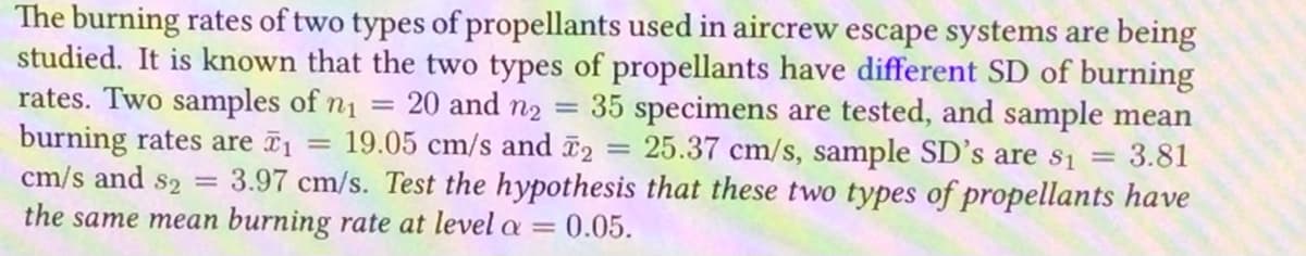 The burning rates of two types of propellants used in aircrew escape systems are being
studied. It is known that the two types of propellants have different SD of burning
rates. Two samples of n₁
:20 and n₂
35 specimens are tested, and sample mean
burning rates are ₁ 19.05 cm/s and ₂ = 25.37 cm/s, sample SD's are $₁ = 3.81
cm/s and s2 = 3.97 cm/s. Test the hypothesis that these two types of propellants have
the same mean burning rate at level a = 0.05.
=