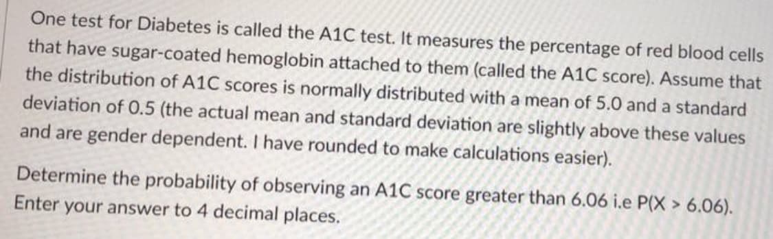 One test for Diabetes is called the A1C test. It measures the percentage of red blood cells
that have sugar-coated hemoglobin attached to them (called the A1C score). Assume that
the distribution of A1C scores is normally distributed with a mean of 5.0 and a standard
deviation of 0.5 (the actual mean and standard deviation are slightly above these values
and are gender dependent. I have rounded to make calculations easier).
Determine the probability of observing an A1C score greater than 6.06 i.e P(X > 6.06).
Enter your answer to 4 decimal places.
