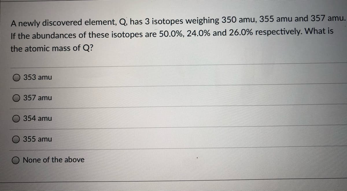 A newly discovered element, Q, has 3 isotopes weighing 350 amu, 355 amu and 357 amu.
If the abundances of these isotopes are 50.0%, 24.0% and 26.0% respectively. What is
the atomic mass of Q?
353 amu
357 amu
354 amu
355 amu
None of the above
