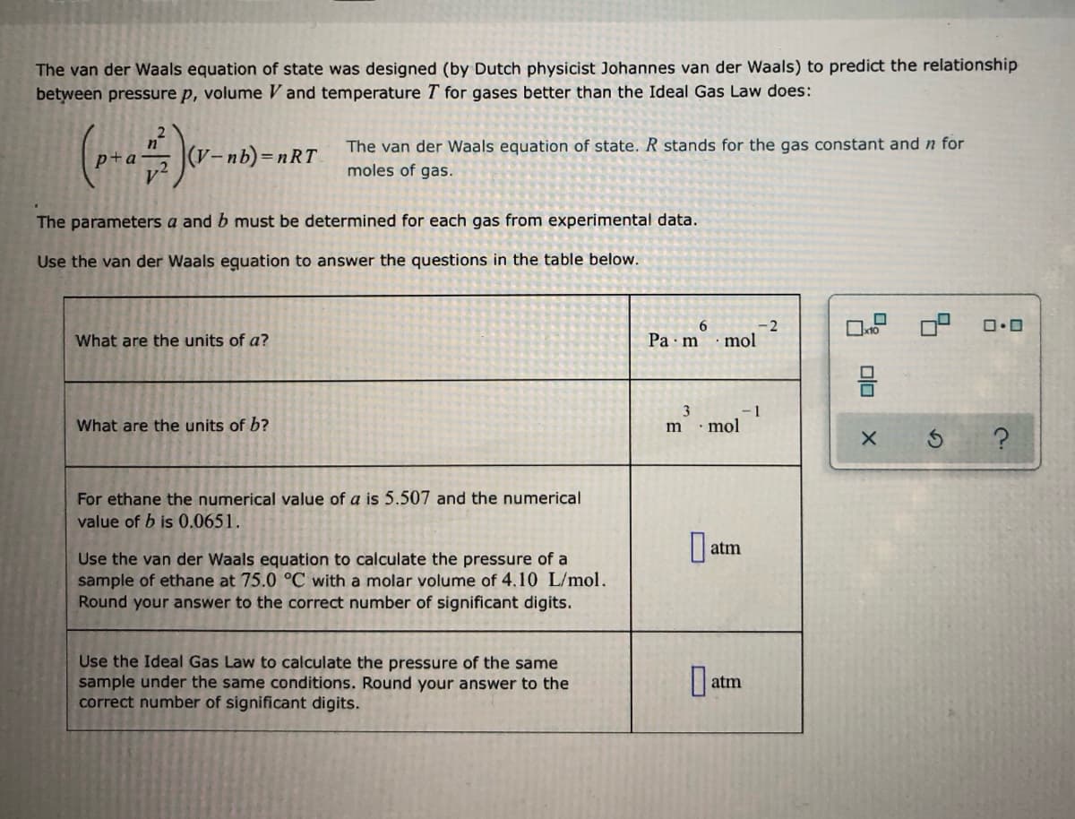 The van der Waals equation of state was designed (by Dutch physicist Johannes van der Waals) to predict the relationship
between pressure p, volume V and temperature T for gases better than the Ideal Gas Law does:
The van der Waals equation of state. R stands for the gas constant and n for
(V-nb)=nRT
moles of gas.
The parameters a and b must be determined for each gas from experimental data.
Use the van der Waals eguation to answer the questions in the table below.
6.
-2
What are the units of a?
Ра m
mol
몸
3
-1
What are the units of b?
m ·mol
For ethane the numerical value of a is 5.507 and the numerical
value of b is 0.0651.
| atm
Use the van der Waals equation to calculate the pressure of a
sample of ethane at 75.0 °C with a molar volume of 4,10 L/mol.
Round your answer to the correct number of significant digits.
Use the Ideal Gas Law to calculate the pressure of the same
sample under the same conditions. Round your answer to the
correct number of significant digits.
atm
