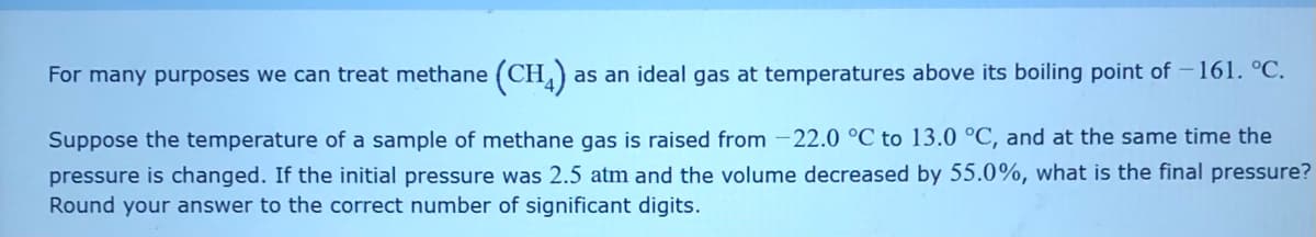 For many purposes we can treat methane (CH,)
as an ideal gas at temperatures above its boiling point of -161. °C.
Suppose the temperature of a sample of methane gas is raised from -22.0 °C to 13.0 °C, and at the same time the
pressure is changed. If the initial pressure was 2.5 atm and the volume decreased by 55.0%, what is the final pressure?
Round your answer to the correct number of significant digits.
