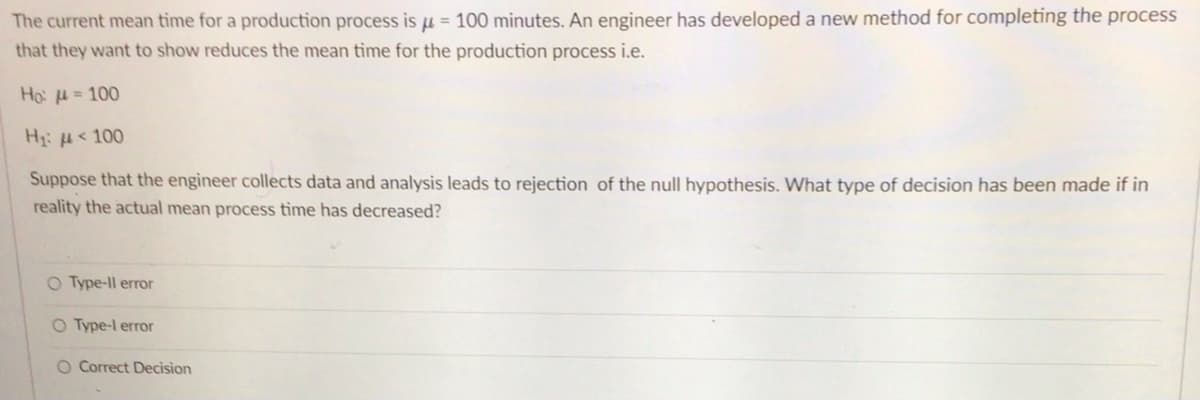 The current mean time for a production process is μ = 100 minutes. An engineer has developed a new method for completing the process
that they want to show reduces the mean time for the production process i.e.
Ho: = 100
H₁:
< 100
Suppose that the engineer collects data and analysis leads to rejection of the null hypothesis. What type of decision has been made if in
reality the actual mean process time has decreased?
O Type-ll error
O Type-l error
O Correct Decision