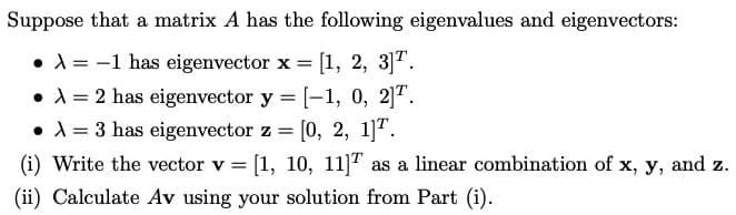 Suppose that a matrix A has the following eigenvalues and eigenvectors:
• A = -1 has eigenvector x = [1, 2, 3]T.
•A = 2 has eigenvector y = [-1, 0, 2]".
•A = 3 has eigenvector z = [0, 2, 1]".
(i) Write the vector v = [1, 10, 11]T as a linear combination of x, y, and z.
(ii) Calculate Av using your solution from Part (i).
