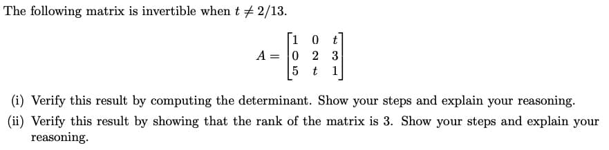 The following matrix is invertible when t + 2/13.
[1 0
A = 0 2 3
5 t
t
1
(i) Verify this result by computing the determinant. Show your steps and explain your reasoning.
(ii) Verify this result by showing that the rank of the matrix is 3. Show your steps and explain your
reasoning.
