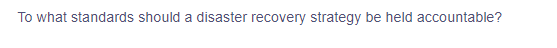 To what standards should a disaster recovery strategy be held accountable?