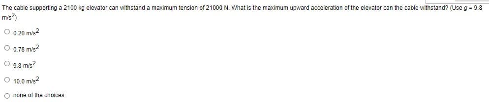 The cable supporting a 2100 kg elevator can withstand a maximum tension of 21000 N. What is the maximum upward acceleration of the elevator can the cable withstand? (Use g = 9.8
m/s²)
O 0.20 m/s²
O 0.78 m/s²
O 9.8 m/s²
O 10.0 m/s²
O none of the choices