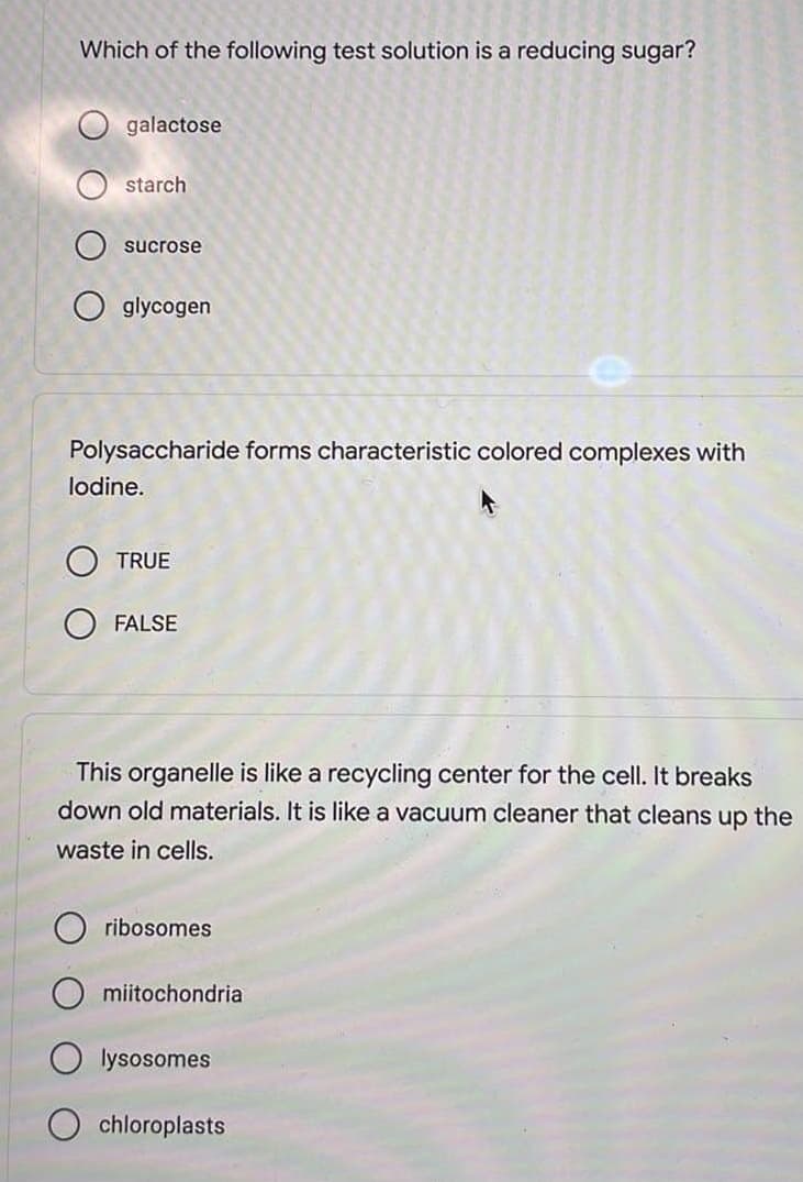 Which of the following test solution is a reducing sugar?
galactose
starch
sucrose
glycogen
Polysaccharide forms characteristic colored complexes with
lodine.
OTRUE
FALSE
This organelle is like a recycling center for the cell. It breaks
down old materials. It is like a vacuum cleaner that cleans up the
waste in cells.
ribosomes
Omiitochondria
lysosomes
chloroplasts