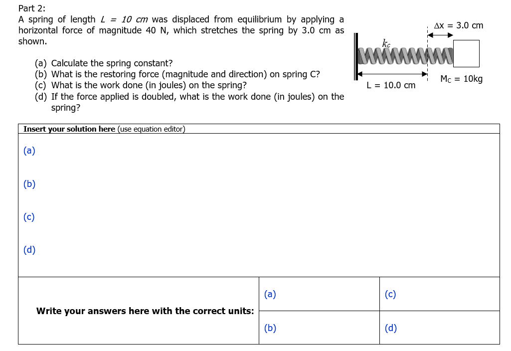 Part 2:
A spring of length L = 10 cm was displaced from equilibrium by applying a
horizontal force of magnitude 40 N, which stretches the spring by 3.0 cm as
shown.
(a) Calculate the spring constant?
(b) What is the restoring force (magnitude and direction) on spring C?
(c) What is the work done (in joules) on the spring?
(d) If the force applied is doubled, what is the work done (in joules) on the
spring?
Insert your solution here (use equation editor)
(a)
(b)
(c)
(d)
(a)
Write your answers here with the correct units:
(b)
Ax = 3.0 cm
Mc = 10kg
wwwwwwww
L = 10.0 cm
(c)
(d)