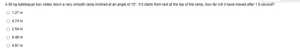 A 50 kg balikbayan box slides down a very smooth ramp inclined at an angle of 15°. If it starts from rest at the top of the ramp, how far will it have moved after 1.0 second?
O 1.27 m
O 4.74 m
O 2.54 m
O 9.48 m
4.91 m.