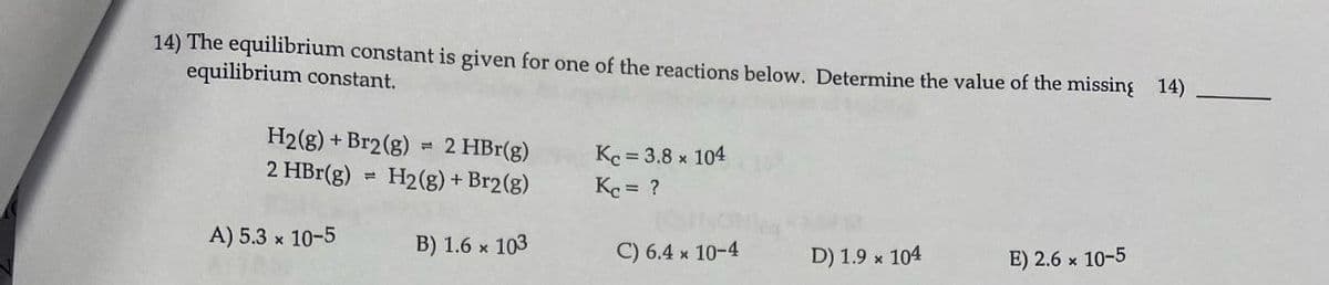 14) The equilibrium constant is given for one of the reactions below. Determine the value of the missing 14)
equilibrium constant.
H2(g) +Br2(g) = 2 HBr(g)
2 HBr(g)
KC = 3.8 × 104
H2(g) + Br2(g)
Kc = ?
A) 5.3 x 10-5
B) 1.6 x 103
C) 6.4 × 10-4
D) 1.9 x 104
E) 2.6 x 10-5