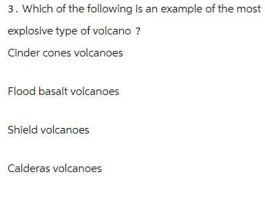 3. Which of the following is an example of the most
explosive type of volcano ?
Cinder cones volcanoes
Flood basalt volcanoes
Shield volcanoes
Calderas volcanoes
