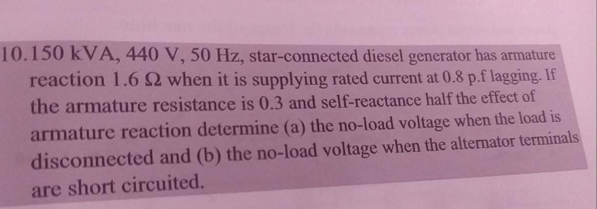 10.150 kVA, 440 V, 50 Hz, star-connected diesel generator has armature
reaction 1.62 when it is supplying rated current at 0.8 p.f lagging. If
the armature resistance is 0.3 and self-reactance half the effect of
armature reaction determine (a) the no-load voltage when the load is
disconnected and (b) the no-load voltage when the alternator terminals
are short circuited.
