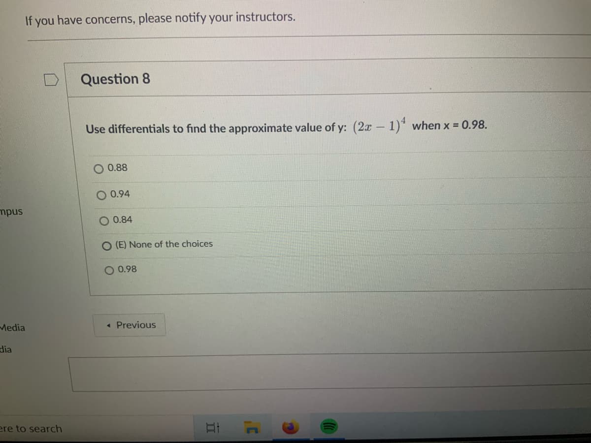 If you have concerns, please notify your instructors.
Question 8
Use differentials to find the approximate value of y: (2x-1)* when x = 0.98.
|
O 0.88
O 0.94
mpus
0.84
O (E) None of the choices
O 0.98
Media
« Previous
dia
ere to search
