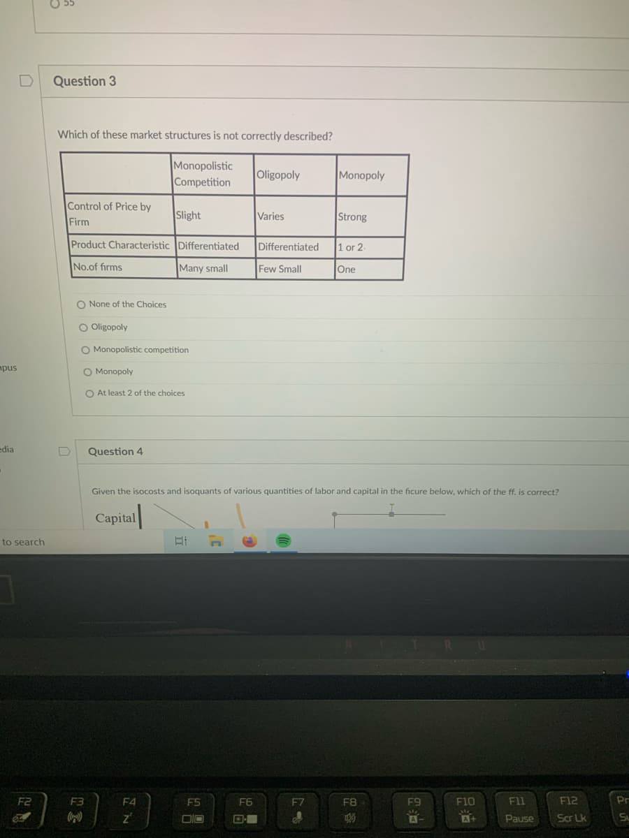 D
Question 3
Which of these market structures is not correctly described?
Monopolistic
Competition
Oligopoly
Monopoly
Control of Price by
Slight
Varies
Strong
Firm
Product Characteristic Differentiated
Differentiated
1 or 2
No.of firms
Many small
Few Small
One
O None of the Choices
O Oligopoly
O Monopolistic competition
mpus
O Monopoly
O At least 2 of the choices
edia
Question 4
Given the isocosts and isoquants of various quantities of labor and capital in the ficure below, which of the ff, is correct?
Capital
to search
R.
F2
F3
F4
E5
F6
F7
F8
F9
F10
F11
F12
Pr
DIO
A+
Pause
Scr Lk
Su
