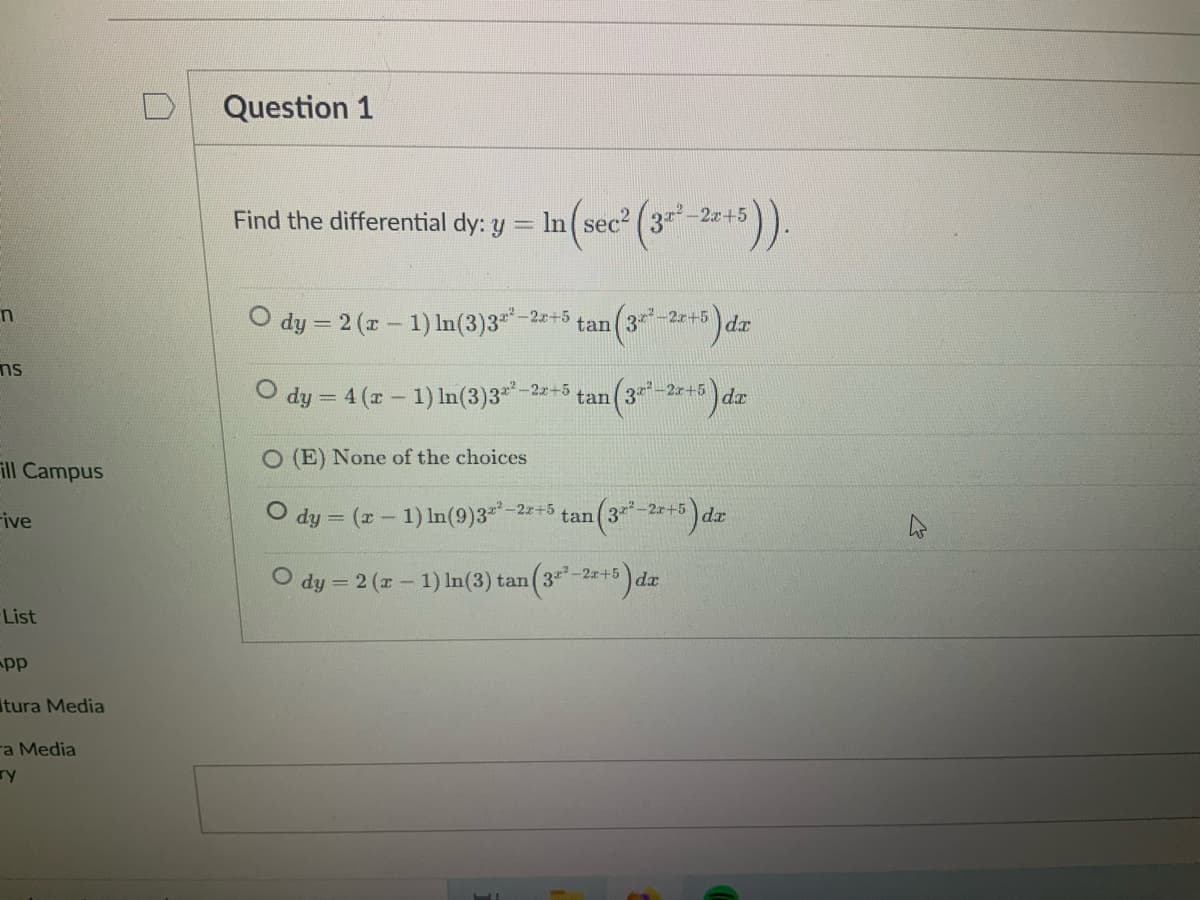 Question 1
Find the differential dy: y = In(sec (3-2+5)).
O dy = 2 (r - 1) In(3)3
-2.x+5
tan(3*-2r+5
d.r
ms
dy = 4 (x- 1) In(3)3*-2+3
3-2r+5
tan
O (E) None of the choices
ill Campus
O dy = (x - 1) In(9)3**-2+5 tan (3-2r+5) dr
ive
O dy = 2 (x- 1) In(3) tan (3-2+5)da
List
pp
tura Media
ra Media
ry
