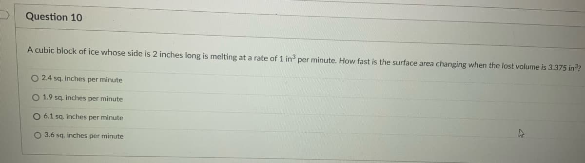 Question 10
A cubic block of ice whose side is 2 inches long is melting at a rate of 1 in3 per minute. How fast is the surface area changing when the lost volume is 3.375 in³?
O 2.4 sq. inches per minute
O 1.9 sq. inches per minute
O 6.1 sq. inches per minute
4
O 3.6 sq. inches per minute