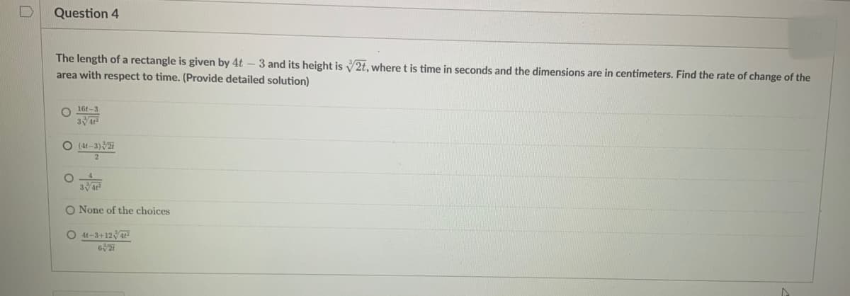 Question 4
The length of a rectangle is given by 4t - 3 and its height is 2t, where t is time in seconds and the dimensions are in centimeters. Find the rate of change of the
area with respect to time. (Provide detailed solution)
16-3
34t²
O (4t-3)/27
2
O
3/4+²
O None of the choices
O41-3+124t²
627
A