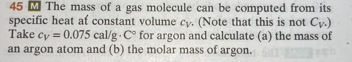 45 M The mass of a gas molecule can be computed from its
specific heat at constant volume cy. (Note that this is not Cy.)
Take cy=0.075 cal/g. C° for argon and calculate (a) the mass of
an argon atom and (b) the molar mass of argon.