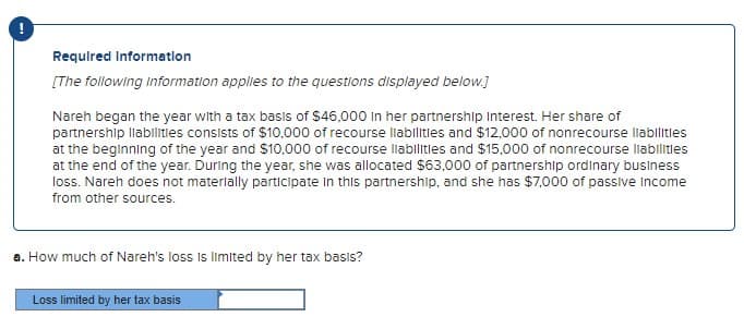 Required Information
[The following Information applies to the questions displayed below.]
Nareh began the year with a tax basis of $46,000 in her partnership Interest. Her share of
partnership liabilities consists of $10,000 of recourse liabilities and $12,000 of nonrecourse liabilities
at the beginning of the year and $10,000 of recourse liabilities and $15,000 of nonrecourse liabilities
at the end of the year. During the year, she was allocated $63,000 of partnership ordinary business
loss. Nareh does not materially participate in this partnership, and she has $7,000 of passive Income
from other sources.
a. How much of Nareh's loss is limited by her tax basis?
Loss limited by her tax basis