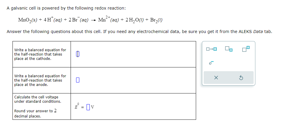 A galvanic cell is powered by the following redox reaction:
2+
MnO₂ (s) + 4H* (aq) + 2 Br¯ (aq) → Mn²(aq) + 2 H₂O(1) + Br₂(1)
Answer the following questions about this cell. If you need any electrochemical data, be sure you get it from the ALEKS Data tab.
Write a balanced equation for
the half-reaction that takes
place at the cathode.
Write a balanced equation for
the half-reaction that takes
place at the anode.
Calculate the cell voltage
under standard conditions.
Round your answer to 2
decimal places.
0
=
= Ov
ローロ
0