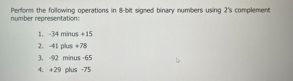 Perform the following operations in 8-bit signed binary numbers using 2's complement
number representation:
1. -34 minus +15
2. -41 plus +78
3. -92 minus -65
4. +29 plus -75
h