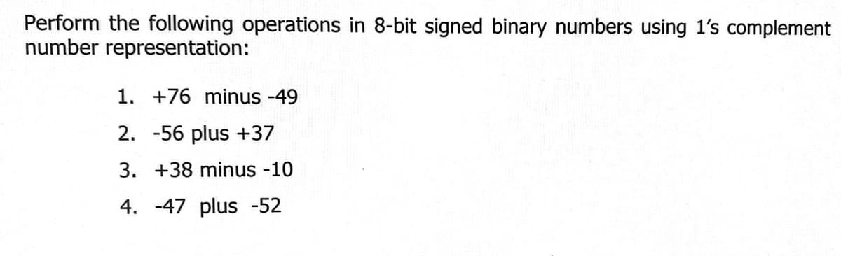 Perform the following operations in 8-bit signed binary numbers using 1's complement
number representation:
1. +76 minus -49
2. -56 plus +37
3. +38 minus -10
4. -47 plus -52