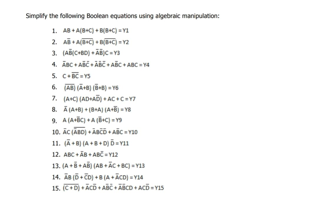 Simplify the following Boolean equations using algebraic manipulation:
1. AB+A(B+C) + B(B+C) =Y1
2. AB+A(B+C) +B(B+C) =Y2
3. (AB(C+BD) + AB)C=Y3
4. ABC+ABC + ABC + ABC + ABC=Y4
5.
C+ BC=Y5
6. (AB) (A+B) (B+B) =Y6
7. (A+C) (AD+AD) + AC+C=Y7
8. A (A+B) +(B+A) (A+B) =Y8
9. A (A+BC) +A (B+C) =Y9
10. AC (ABD) +ABCD +ABC=Y10
11. (A+B) (A+B+D) D=Y11
12. ABC+ĀB+ABC=Y12
13. (A+B+AB) (AB+ AC + BC) =Y13
14. AB (D+CD) + B (A+ĀCD)=Y14
15. (C+D) + ACD + ABC + ABCD + ACD=Y15