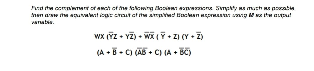 Find the complement of each of the following Boolean expressions. Simplify as much as possible,
then draw the equivalent logic circuit of the simplified Boolean expression using M as the output
variable.
WX (YZ + YZ) + WX ( Ỹ + Z) (Y + Z)
(A + B + C) (AB+C) (A + BC)