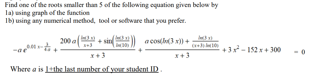 Find one of the roots smaller than 5 of the following equation given below by
la) using graph of the function
lb) using any numerical method, tool or software that you prefer.
In(3 x)
(In(3 x)
In(3 x)
200 а
+ sin
In(10)
)) a cos(In(3 x)) +
x+3
(x+3) In(10)
-a e0.01
4а +
+ 3x - 152 x + 300
+
= 0
x+3
x+3
Where a is 1+the last number of your student ID .
