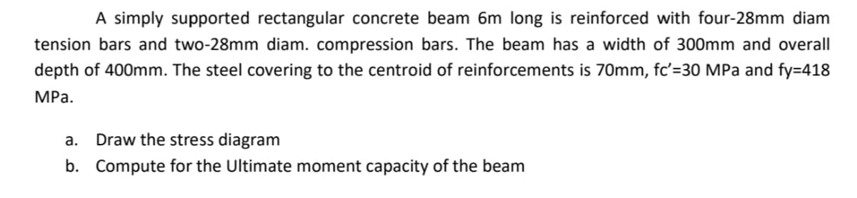 A simply supported rectangular concrete beam 6m long is reinforced with four-28mm diam
tension bars and two-28mm diam. compression bars. The beam has a width of 300mm and overall
depth of 400mm. The steel covering to the centroid of reinforcements is 70mm, fc'=30 MPa and fy=418
MPa.
a.
Draw the stress diagram
b. Compute for the Ultimate moment capacity of the beam