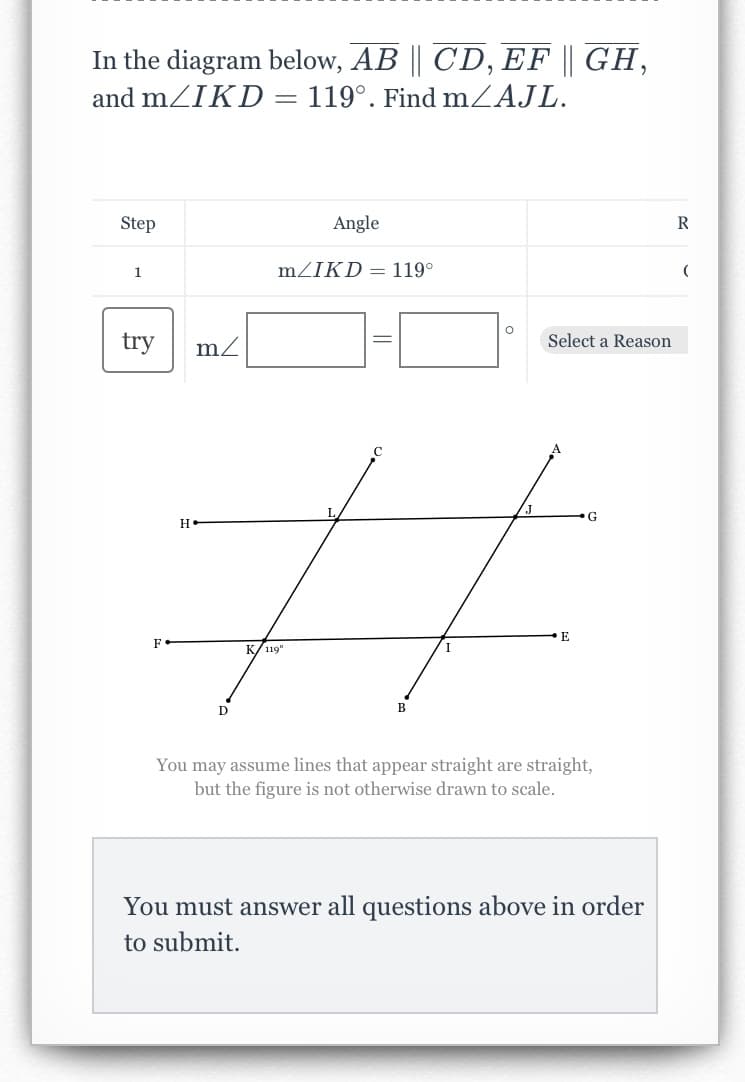 In the diagram below, AB || CD, EF || GH,
119°. Find m/AJL.
and m/IKD
Step
1
try
H
m/
D
=
Angle
m/IKD = 119°
K/119⁰
L
B
I
O
/J
Select a Reason
E
G
You may assume lines that appear straight are straight,
but the figure is not otherwise drawn to scale.
You must answer all questions above in order
to submit.
R
(