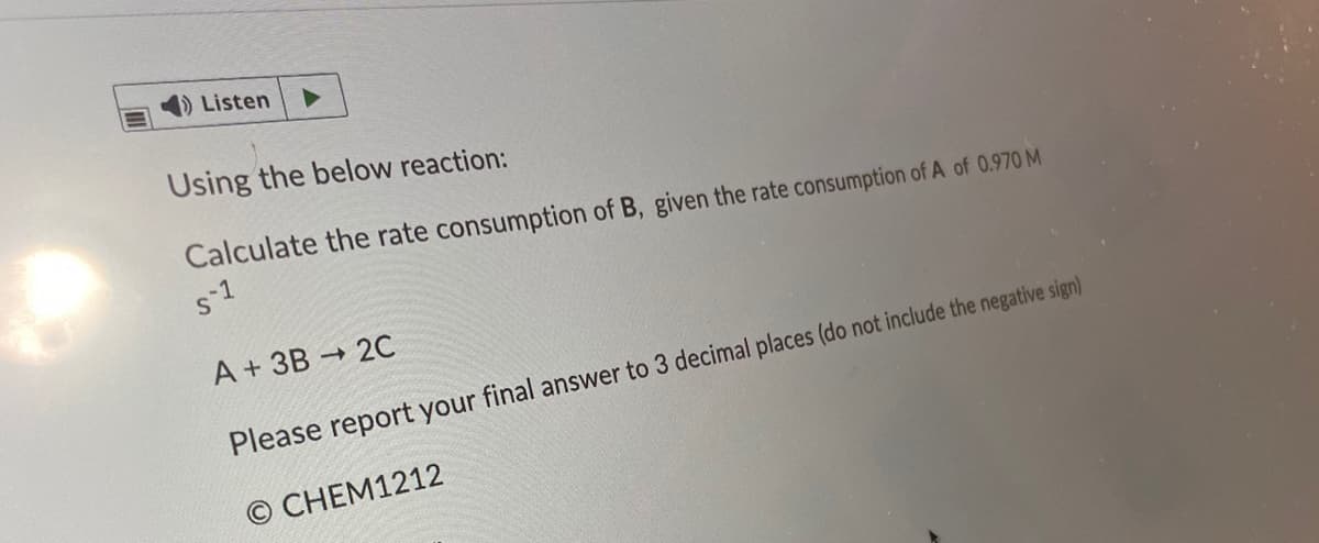 Listen
Using the below reaction:
Calculate the rate consumption of B, given the rate consumption of A of 0.970 M
s-1
A + 3B 20
Please report your final answer to 3 decimal places (do not include the negative sign)
© CHEM1212
