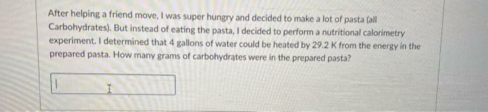 After helping a friend move, I was super hungry and decided to make a lot of pasta (all
Carbohydrates). But instead of eating the pasta, I decided to perform a nutritional calorimetry
experiment. I determined that 4 gallons of water could be heated by 29.2 K from the energy in the
prepared pasta. How many grams of carbohydrates were in the prepared pasta?

