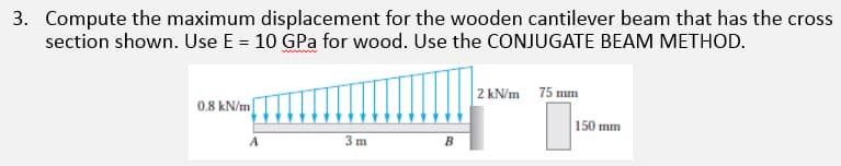 3. Compute the maximum displacement for the wooden cantilever beam that has the cross
section shown. Use E = 10 GPa for wood. Use the CONJUGATE BEAM METHOD.
2 kN/m 75 mm
0.8 kN/m
150 mm
3m
A
B