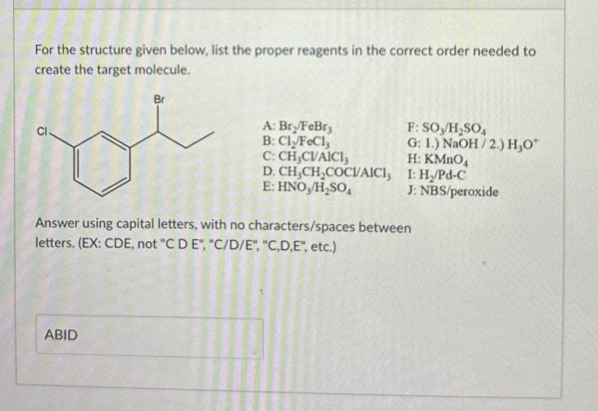 For the structure given below, list the proper reagents in the correct order needed to
create the target molecule.
CI
Br
A: Bry/FeBry
F: SO/H2SO4
G: 1.) NaOH/2.) H₂O
B: Cly/FeCl3
C: CH,CVAICI
E: HNO3/H₂SO
H: KMnO4
D. CH3CH2COCVAICI, I: H₂/Pd-C
Answer using capital letters, with no characters/spaces between
letters. (EX: CDE, not "C D E", "C/D/E", "C,D,E", etc.)
J: NBS/peroxide
ABID