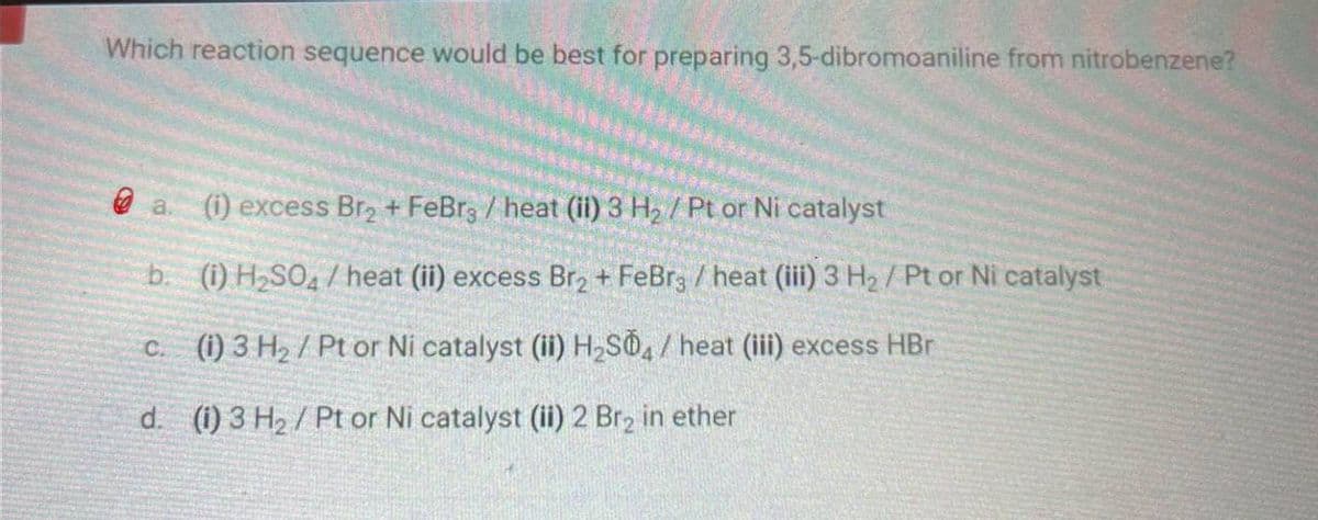 Which reaction sequence would be best for preparing 3,5-dibromoaniline from nitrobenzene?
a.
(i) excess Br2 + FeBr3 / heat (ii) 3 H₂ / Pt or Ni catalyst
b. (i) H2SO4/heat (ii) excess Br2 + FeBr3 / heat (iii) 3 H₂/ Pt or Ni catalyst
c. (i) 3 H₂/ Pt or Ni catalyst (ii) H2S04/heat (iii) excess HBr
d. (i) 3 H2/Pt or Ni catalyst (ii) 2 Br2 in ether