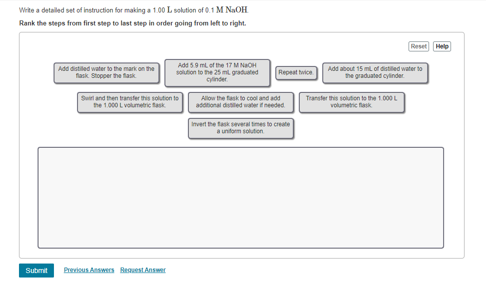 Write a detailed set of instruction for making a 1.00 L solution of 0.1 M NaOH.
Rank the steps from first step to last step in order going from left to right.
Reset Help
Add distilled water to the mark on the
flask. Stopper the flask.
Add 5.9 mL of the 17 M NaOH
solution to the 25 mL graduated
cylinder.
Swirl and then transfer this solution to
the 1.000 L volumetric flask.
Repeat twice.
Add about 15 mL of distilled water to
the graduated cylinder.
Allow the flask to cool and add
additional distilled water if needed.
Invert the flask several times to create
a uniform solution.
Transfer this solution to the 1.000 L
volumetric flask.
Submit
Previous Answers Request Answer