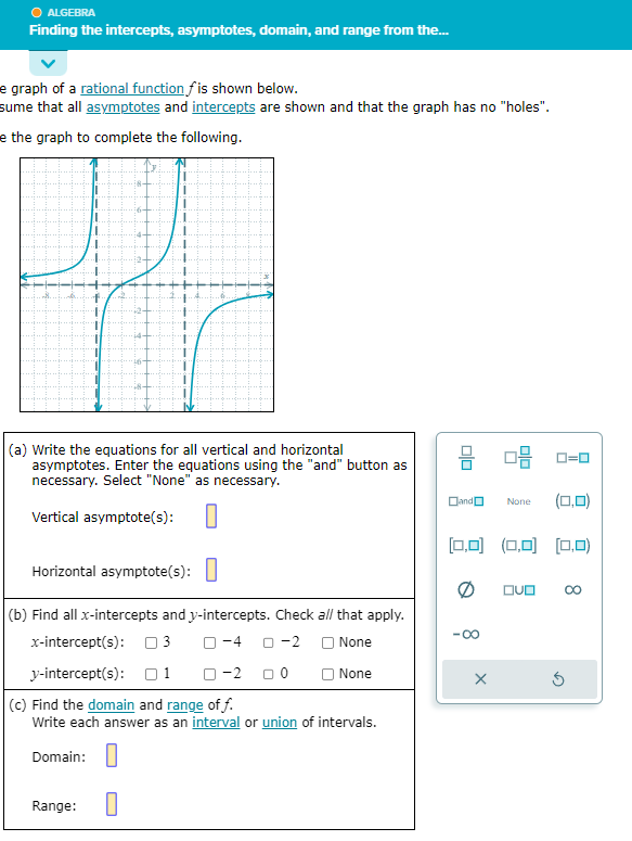 Ⓒ ALGEBRA
Finding the intercepts, asymptotes, domain, and range from the...
e graph of a rational function fis shown below.
sume that all asymptotes and intercepts are shown and that the graph has no "holes".
e the graph to complete the following.
(a) Write the equations for all vertical and horizontal
asymptotes. Enter the equations using the "and" button as
necessary. Select "None" as necessary.
Vertical asymptote(s):
Horizontal asymptote(s):
(b) Find all x-intercepts and y-intercepts. Check all that apply.
x-intercept(s): 3 0-4 0-2
None
y-intercept(s): 1 0-2 □0
O None
(c) Find the domain and range of f.
Write each answer as an interval or union of intervals.
Domain:
Range: 0
00
Dand
·∞
0-2 0-0
[0,0] (0,0) (0,0)
X
None (0,0)
DUO
5
8