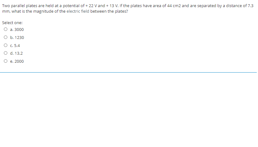 Two parallel plates are held at a potential of + 22 V and + 13 V. If the plates have area of 44 cm2 and are separated by a distance of 7.3
mm, what is the magnitude of the electric field between the plates?
Select one:
O a. 3000
O b. 1230
O c. 5.4
O d. 13.2
O e. 2000
