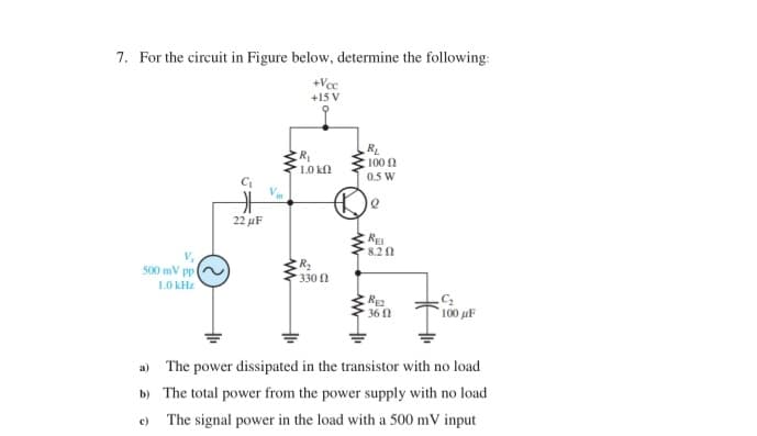 7. For the circuit in Figure below, determine the following:
+Vcc
+15 V
500 mV ppl
1.0 kHz
H
22 μF
R₁
1.0 ΚΩ
R₂
330
R₁
- 100 Ω
0.5 W
Q
RE
8.20
RE2
36 (2
.C₂
100 μF
a) The power dissipated in the transistor with no load
b) The total power from the power supply with no load
The signal power in the load with a 500 mV input
c)