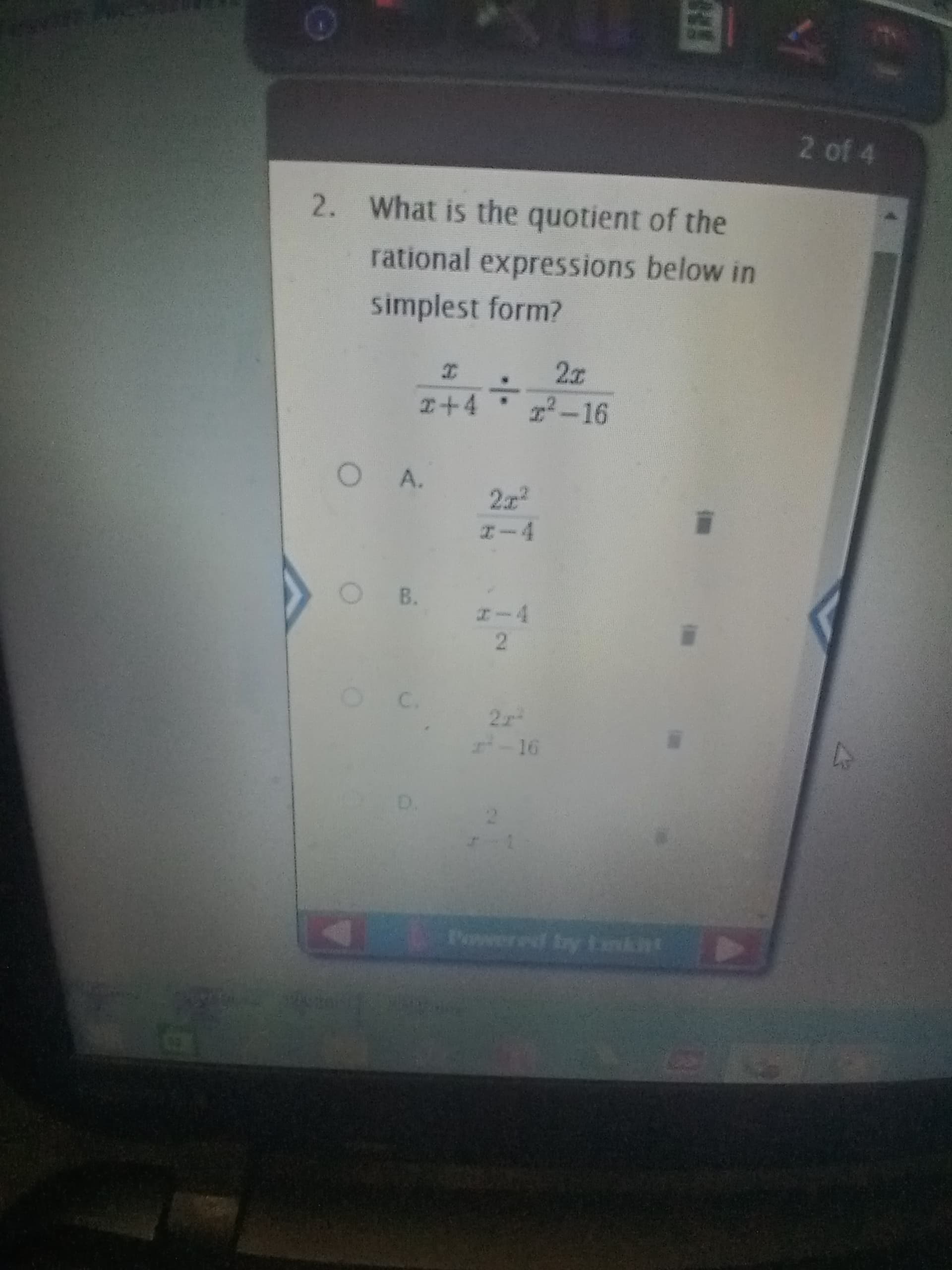 ### Rational Expressions: Quiz Question
**Question 2:**
What is the quotient of the rational expressions below in simplest form?

\[ \frac{x}{x+4} \div \frac{2x}{x^2 - 16} \]

**Options:**
- **A:** \(\frac{2x^2}{x-4}\)
- **B:** \(\frac{x-4}{2}\)
- **C:** \(\frac{2x^2}{x^2-16}\)
- **D:** \(\frac{2}{x-1}\)

### Explanation of Diagrams and Content
The question involves finding the simplest form of the quotient of two rational expressions. The expressions to be divided are given in fractions, and various multiple-choice options are provided for the answer.

To solve this, one must:
1. Rewrite the division of two fractions as the multiplication of the first fraction by the reciprocal of the second fraction.
2. Simplify the resulting expression by factoring and reducing common terms.

This question helps in understanding division and simplification of rational expressions, a key concept in algebra.