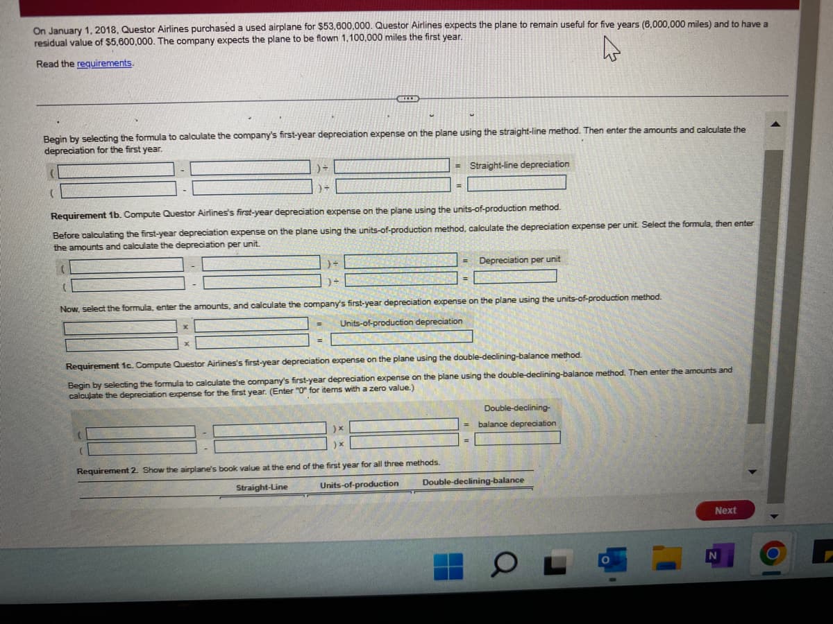 On January 1, 2018. Questor Airlines purchased a used airplane for $53,600,000. Questor Airlines expects the plane to remain useful for five years (6,000,000 miles) and to have a
residual value of $5,600,000. The company expects the plane to be flown 1,100,000 miles the first year.
Read the requirements
Begin by selecting the formula to calculate the company's first-year depreciation expense on the plane using the straight-line method. Then enter the amounts and calculate the
depreciation for the first year.
= Straight-line depreciation
Requirement 1b. Compute Questor Airlines's first-year depreciation expense on the plane using the units-of-production method.
Before calculating the first-year depreciation expense on the plane using the units-of-production method, calculate the depreciation expense per unit. Select the formula, then enter
the amounts and calculate the depreciation per unit.
Depreciation per unit
Now, select the formula, enter the amounts, and calculate the company's first-year depreciation expense on the plane using the units-of-production method.
Units-of-production depreciation
Requirement 1c. Compute Questor Airlines's first-year depreciation expense on the plane using the double-declining-balance method.
Begin by selecting the formula to calculate the company's first-year depreciation expense on the plane using the double-declining-balance method. Then enter the amounts and
calculate the depreciation expense for the first year. (Enter "0" for items with a zero value.)
Double-declining-
)x
balance depreciation
Requirement 2. Show the airplane's book value at the end of the first year for all three methods.
Straight-Line
Units-of-production
Double-declining-balance
Next
