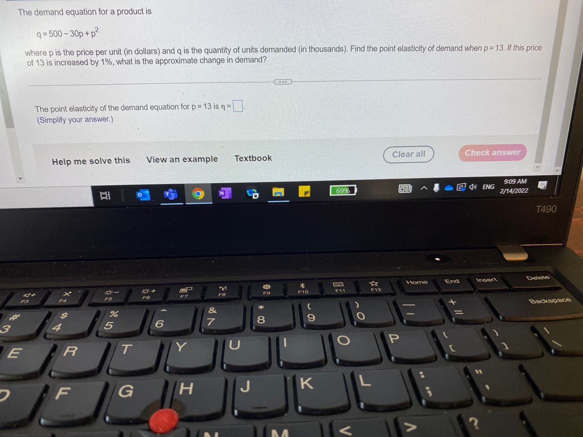 The demand equation for a product is
q = 500 - 30p +
where p is the price per unit (in dollars) and q is the quantity of units demanded (in thousands). Find the point elasticity of demand when p = 13. If this price
of 13 is increased by 1%, what is the approximate change in demand?
The point elasticity of the demand equation for p=13 is n=
(Simplify your answer.)
Clear all
Check answer
Help me solve this
View an example
Textbook
9:09 AM
69%
E O ENG
2/14/2022
T490
Insert
Delete
Home
End
F11
F12
F9
F10
F8
F7
F6
F5
F4
Backspace
F3
&
8
4
E
T
Y
H.
K
F
